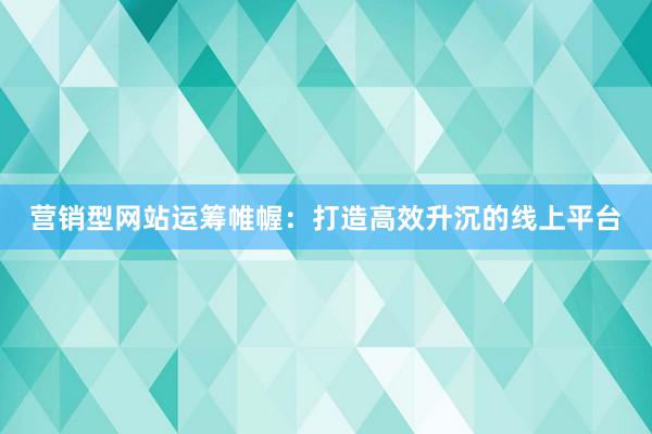营销型网站运筹帷幄：打造高效升沉的线上平台