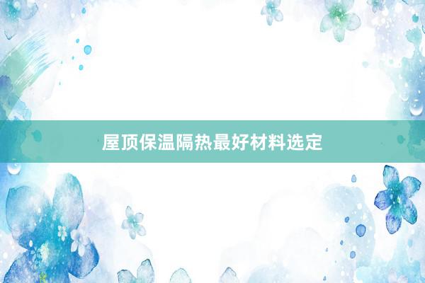 屋顶保温隔热最好材料选定