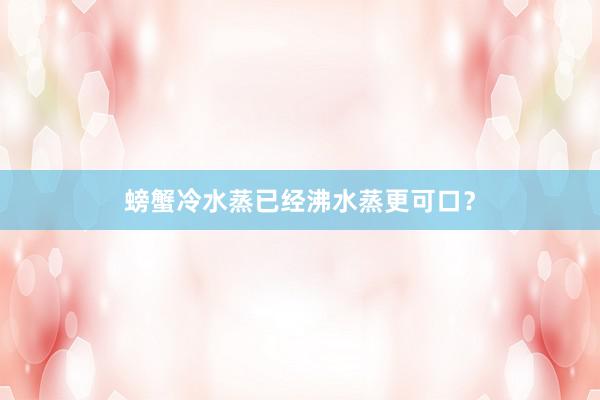 螃蟹冷水蒸已经沸水蒸更可口？